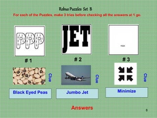6
Rebus Puzzles Set B
# 1 # 2 # 3
For each of the Puzzles, make 3 tries before checking all the answers at 1 go.
Clue
Clue
Clue
Answers
Black Eyed Peas Jumbo Jet Minimize
 