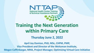 Training the Next Generation
within Primary Care
Thursday June 2, 2022
April Joy Damian, PhD, MSc, CHPM, PMP,
Vice President and Director of the Weitzman Institute,
Megan Coffinbargar, MHA, Project Manager, Optimizing Virtual Care Initiative
 