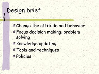 Design brief Change the attitude and behavior Focus decision making, problem solving Knowledge updating Tools and techniques Policies  