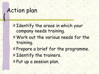 Action plan Identify the areas in which your company needs training. Work out the various needs for the training. Prepare a brief for the programme. Identify the trainers. Put up a session plan. 