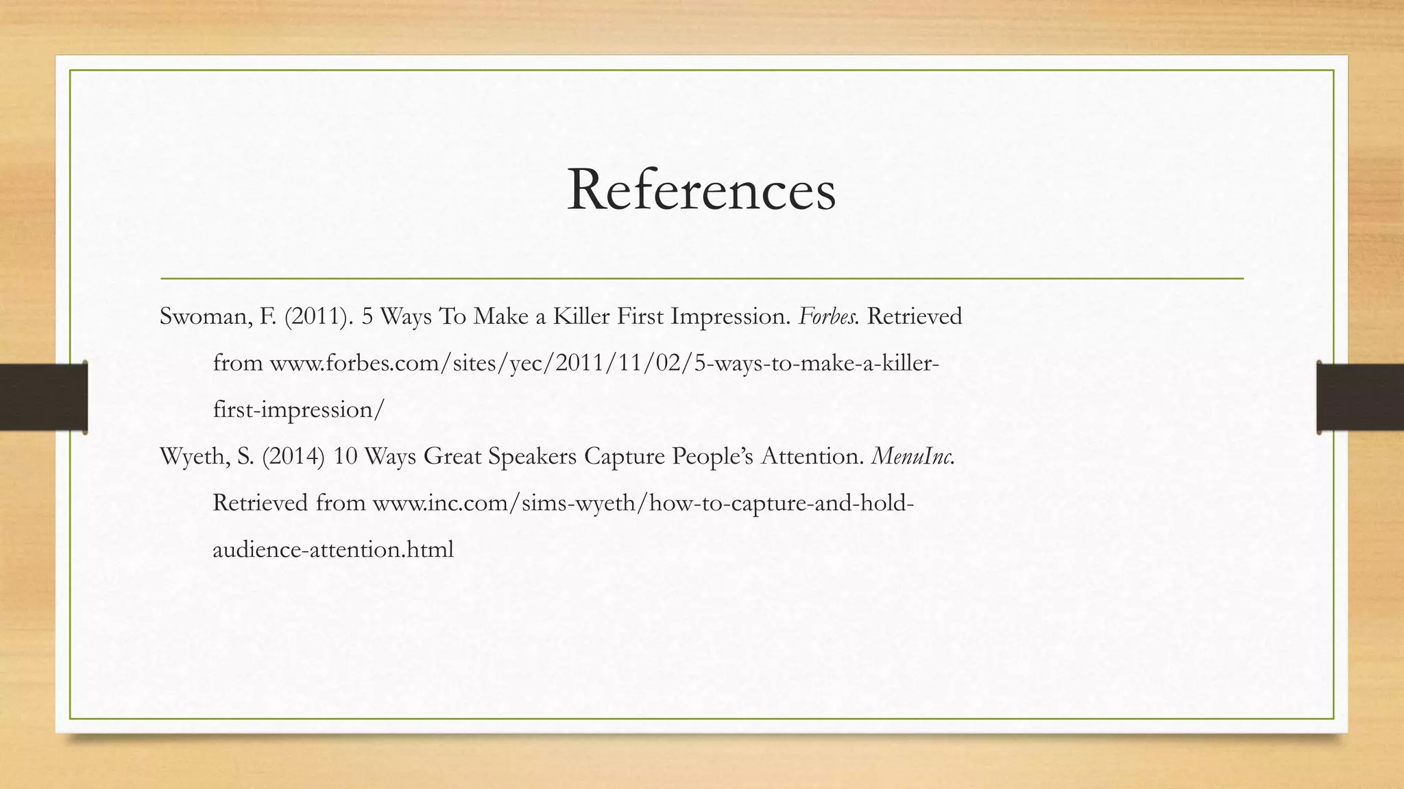 References
Swoman, F. (2011). 5 Ways To Make a Killer First Impression. Forbes. Retrieved
from www.forbes.com/sites/yec/2011/11/02/5-ways-to-make-a-killer-
first-impression/
Wyeth, S. (2014) 10 Ways Great Speakers Capture People’s Attention. MenuInc.
Retrieved from www.inc.com/sims-wyeth/how-to-capture-and-hold-
audience-attention.html
 