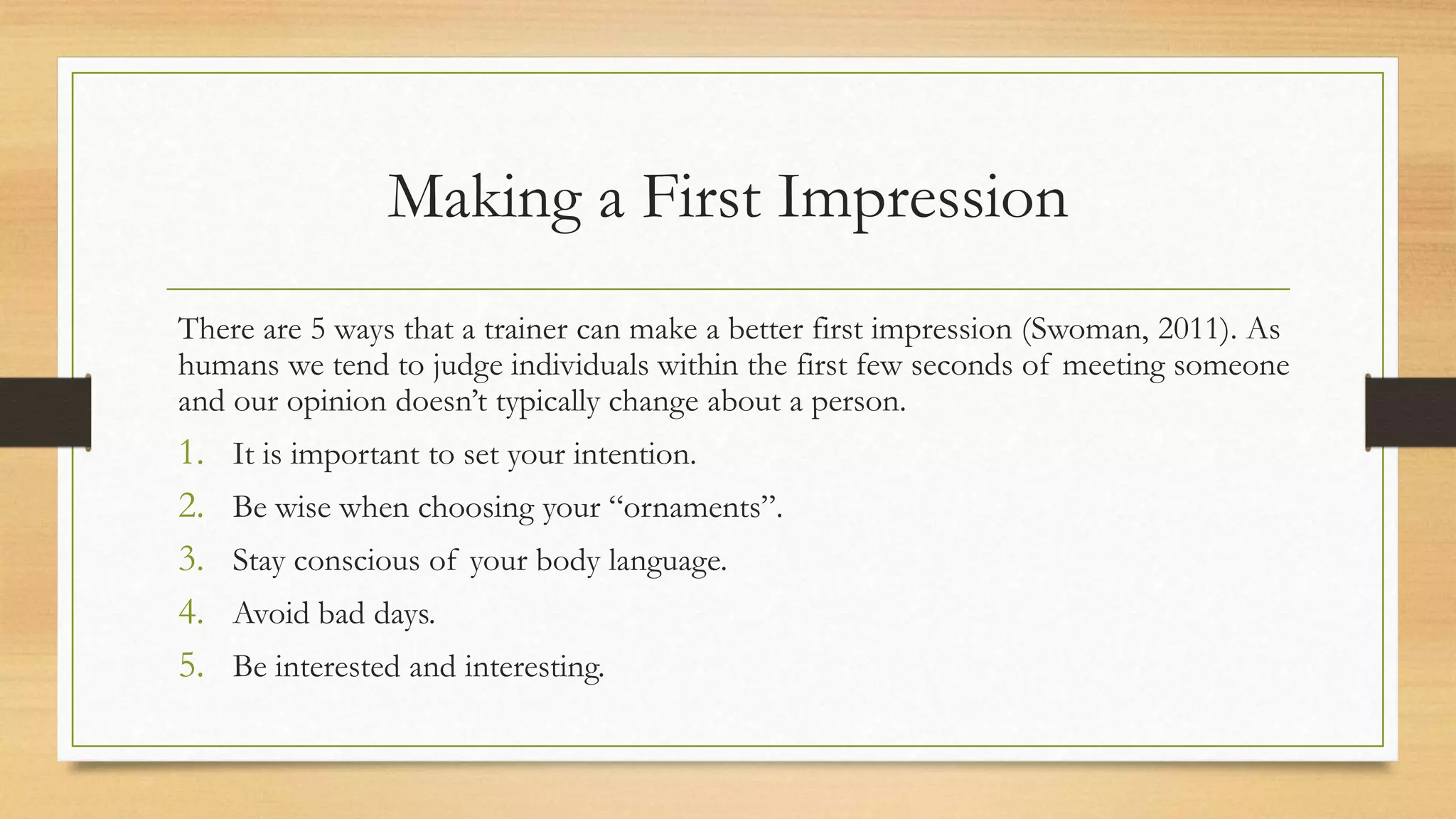 Making a First Impression
There are 5 ways that a trainer can make a better first impression (Swoman, 2011). As
humans we tend to judge individuals within the first few seconds of meeting someone
and our opinion doesn’t typically change about a person.
1. It is important to set your intention.
2. Be wise when choosing your “ornaments”.
3. Stay conscious of your body language.
4. Avoid bad days.
5. Be interested and interesting.
 