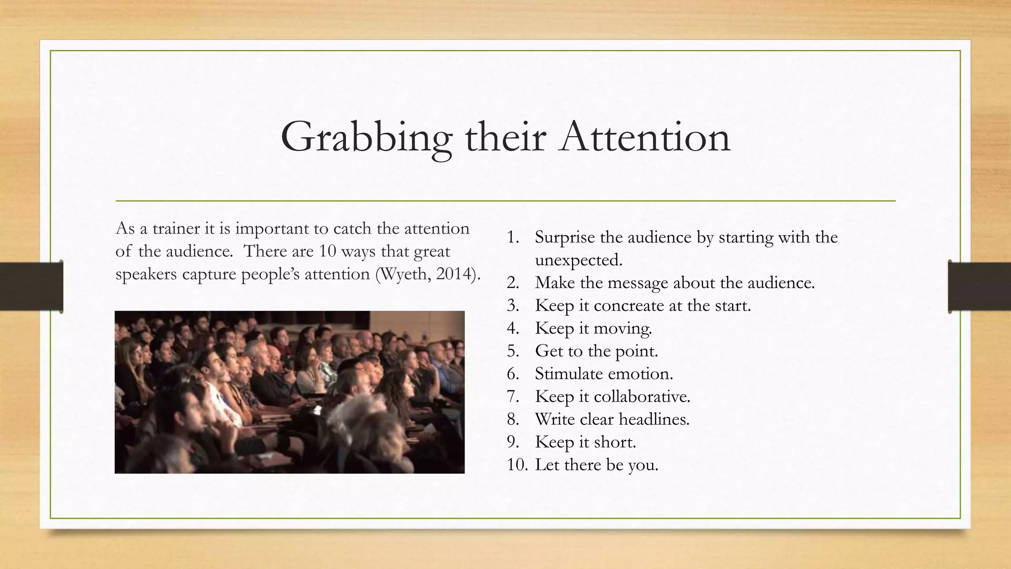 Grabbing their Attention
As a trainer it is important to catch the attention
of the audience. There are 10 ways that great
speakers capture people’s attention (Wyeth, 2014).
1. Surprise the audience by starting with the
unexpected.
2. Make the message about the audience.
3. Keep it concreate at the start.
4. Keep it moving.
5. Get to the point.
6. Stimulate emotion.
7. Keep it collaborative.
8. Write clear headlines.
9. Keep it short.
10. Let there be you.
 