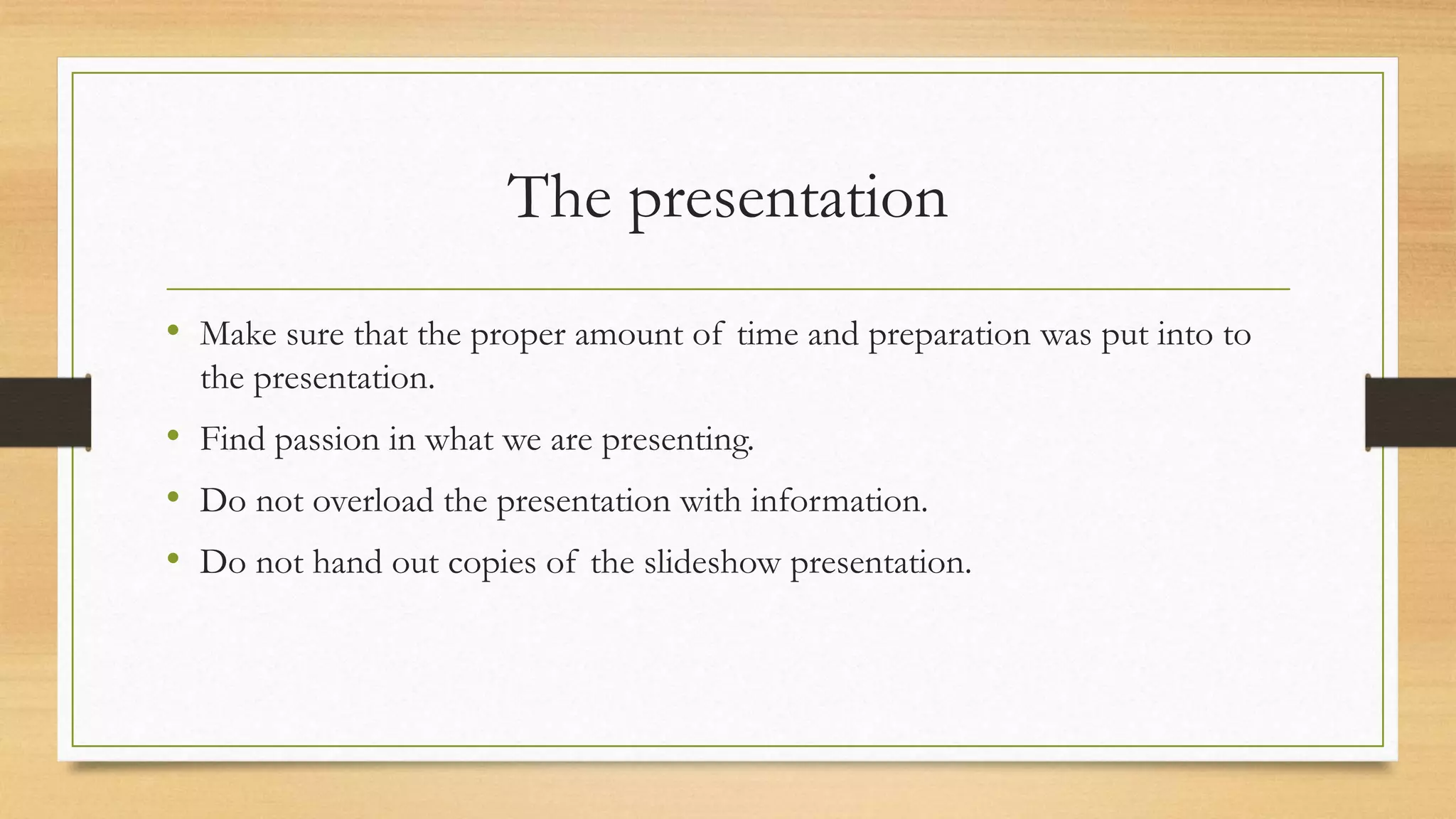 The presentation
• Make sure that the proper amount of time and preparation was put into to
the presentation.
• Find passion in what we are presenting.
• Do not overload the presentation with information.
• Do not hand out copies of the slideshow presentation.
 