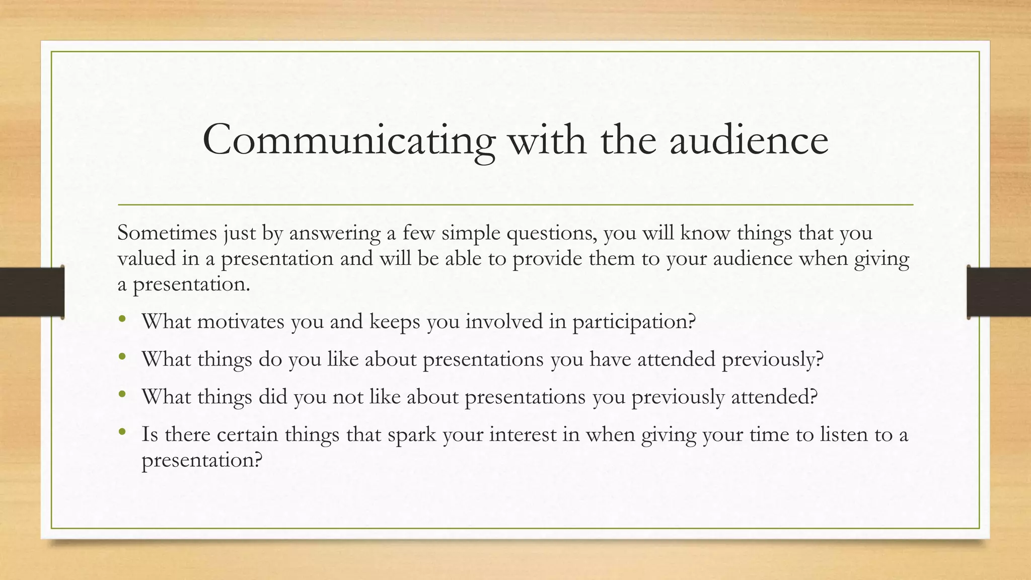 Communicating with the audience
Sometimes just by answering a few simple questions, you will know things that you
valued in a presentation and will be able to provide them to your audience when giving
a presentation.
• What motivates you and keeps you involved in participation?
• What things do you like about presentations you have attended previously?
• What things did you not like about presentations you previously attended?
• Is there certain things that spark your interest in when giving your time to listen to a
presentation?
 