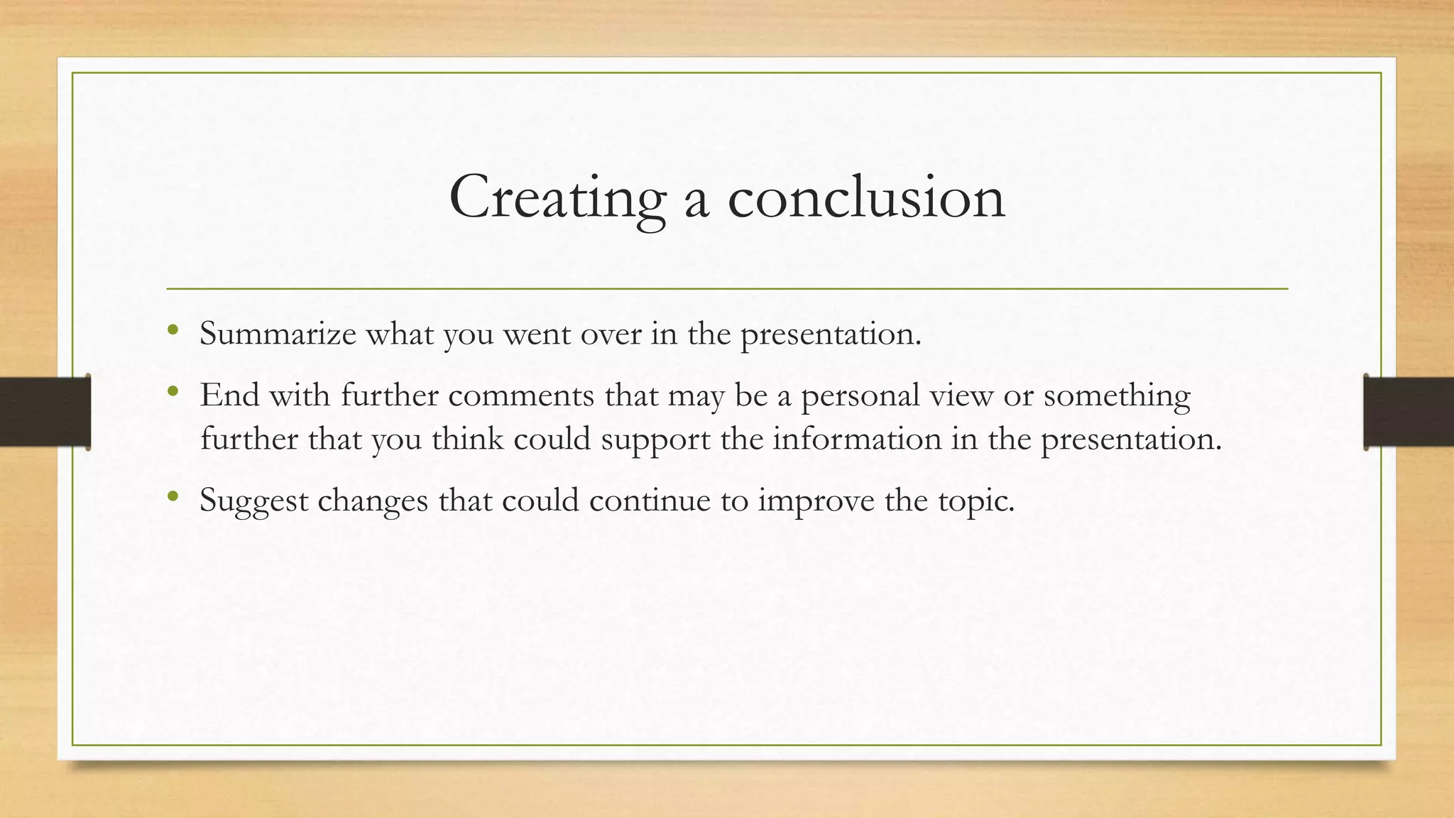 Creating a conclusion
• Summarize what you went over in the presentation.
• End with further comments that may be a personal view or something
further that you think could support the information in the presentation.
• Suggest changes that could continue to improve the topic.
 