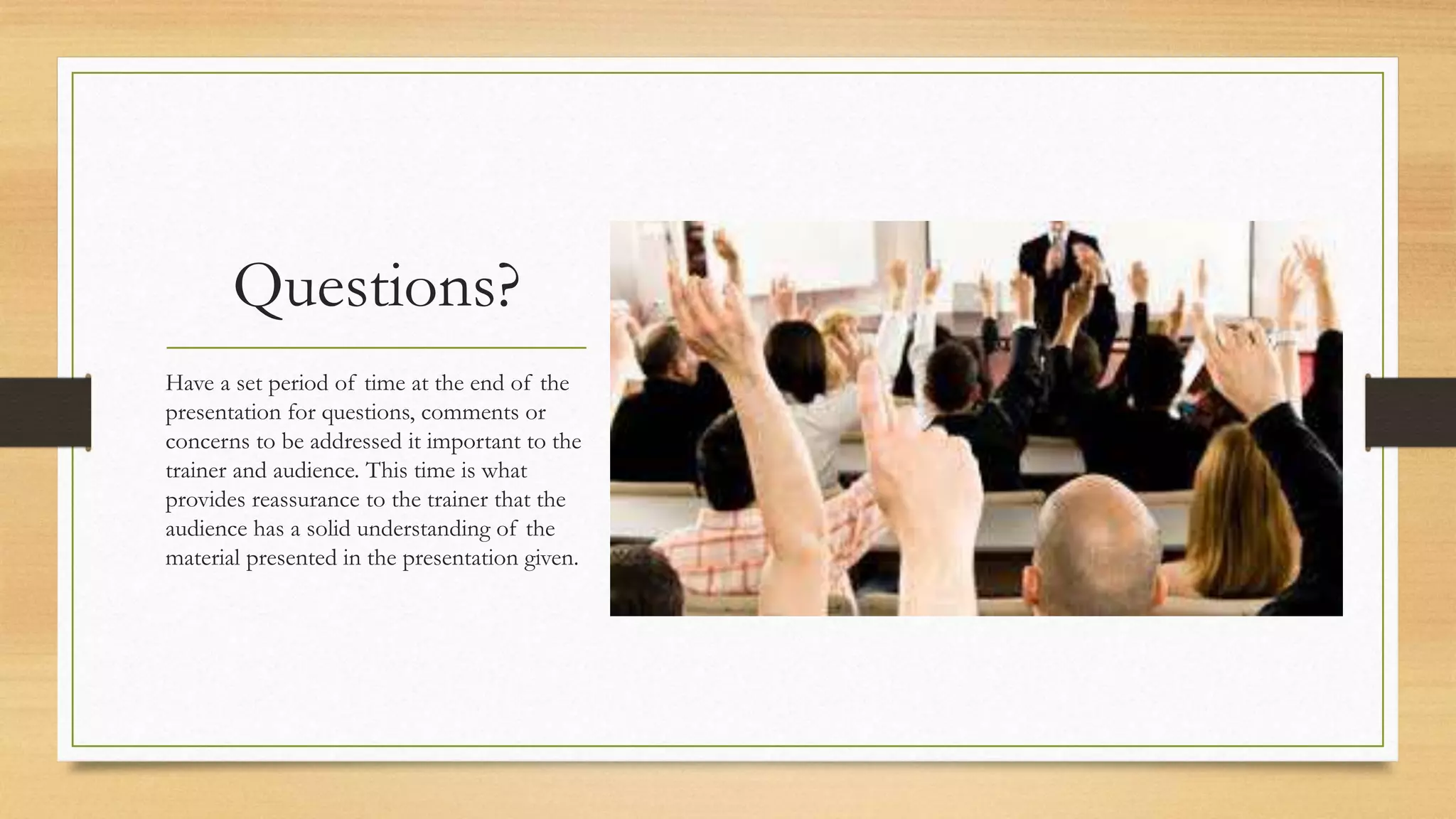 Questions?
Have a set period of time at the end of the
presentation for questions, comments or
concerns to be addressed it important to the
trainer and audience. This time is what
provides reassurance to the trainer that the
audience has a solid understanding of the
material presented in the presentation given.
 