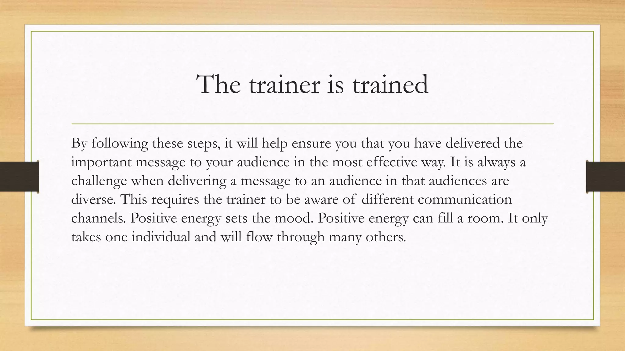 The trainer is trained
By following these steps, it will help ensure you that you have delivered the
important message to your audience in the most effective way. It is always a
challenge when delivering a message to an audience in that audiences are
diverse. This requires the trainer to be aware of different communication
channels. Positive energy sets the mood. Positive energy can fill a room. It only
takes one individual and will flow through many others.
 