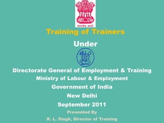 Training of Trainers Under Directorate General of Employment & Training Ministry of Labour & Employment Government of India New Delhi September 2011 Presented By R. L. Singh, Director of Training 