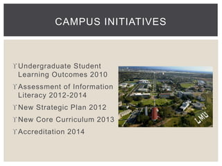 CAMPUS INITIATIVES 
Undergraduate Student 
Learning Outcomes 2010 
Assessment of Information 
Literacy 2012-2014 
New Strategic Plan 2012 
New Core Curriculum 2013 
Accreditation 2014 
 