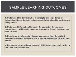 SAMPLE LEARNING OUTCOMES 
1. Understand the definition, basic concepts, and importance of 
information literacy in order to incorporate information literacy into your 
assignments 
2. Understand information literacy in the context of the new core 
curriculum at LMU in order to embed information literacy into your new 
core courses 
3. Experience an information literacy assignment from the student 
perspective in order to improve and adapt the assignment for your own 
course 
4. Develop an increased awareness of LMU library resources in order to 
use them in future months 
 