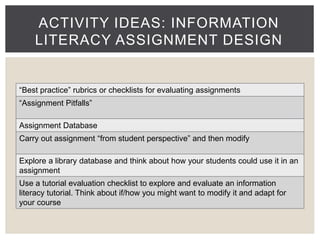 ACTIVITY IDEAS: INFORMATION 
LITERACY ASSIGNMENT DESIGN 
“Best practice” rubrics or checklists for evaluating assignments 
“Assignment Pitfalls” 
Assignment Database 
Carry out assignment “from student perspective” and then modify 
Explore a library database and think about how your students could use it in an 
assignment 
Use a tutorial evaluation checklist to explore and evaluate an information 
literacy tutorial. Think about if/how you might want to modify it and adapt for 
your course 
 