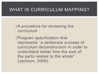 WHAT IS CURRICULUM MAPPING? 
A procedure for reviewing the 
curriculum 
Program specification that 
represents “a deliberate process of 
curriculum deconstruction in order to 
understand better how the sum of 
the parts relates to the whole” 
(Jackson, 2000) 
 