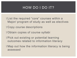 HOW DO I DO IT? 
List the required “core” courses within a 
Major/ program of study as well as electives 
Copy course descriptions 
Obtain copies of course syllabi 
Pick out existing or potential learning 
outcomes related to information literacy 
Map out how the information literacy is being 
assessed 
 