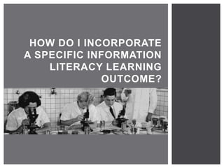 HOW DO I INCORPORATE 
A SPECIFIC INFORMATION 
LITERACY LEARNING 
OUTCOME? 
 