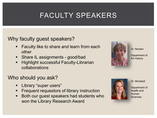 FACULTY SPEAKERS 
Dr. Noreen 
Department of 
Art History 
Dr. Almstedt 
Department of 
Health and 
Human 
Sciences 
Why faculty guest speakers? 
 Faculty like to share and learn from each 
other 
 Share IL assignments - good/bad 
 Highlight successful Faculty-Librarian 
collaborations 
Who should you ask? 
 Library “super users” 
 Frequent requestors of library instruction 
 Both our guest speakers had students who 
won the Library Research Award 
 