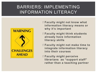 BARRIERS: IMPLEMENTING 
INFORMATION LITERACY 
 Faculty might not know what 
information literacy means or 
why it ’s important 
 Faculty might think students 
already have information 
literacy skills 
 Faculty might not make time to 
integrate information literacy 
into their courses 
 Faculty might perceive 
librarians as “ support st aff” 
rather than a teaching partner 
 