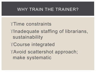 WHY TRAIN THE TRAINER? 
Time constraints 
Inadequate staffing of librarians, 
sustainability 
Course integrated 
Avoid scattershot approach; 
make systematic 
 