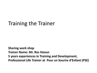 Training the Trainer
Sharing work shop
Trainer Name: Mr. Ros Hoeun
5 years experiences in Training and Development,
Professional Life Trainer at Pour un Sourire d’Enfant (PSE)
 