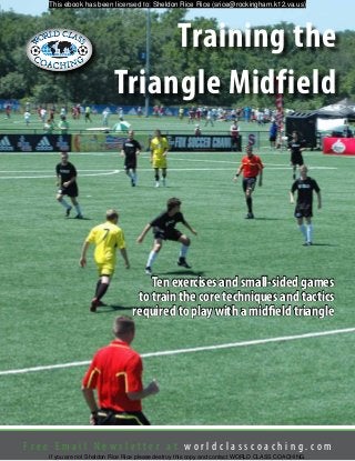F r e e E m a i l N e w s l e t t e r a t w o r l d c l a s s c o a c h i n g . c o m
Training the
Triangle Midfield
Ten exercises and small-sided games
to train the core techniques and tactics
required to play with a midfield triangle
This ebook has been licensed to: Sheldon Rice Rice (srice@rockingham.k12.va.us)
If you are not Sheldon Rice Rice please destroy this copy and contact WORLD CLASS COACHING.
 