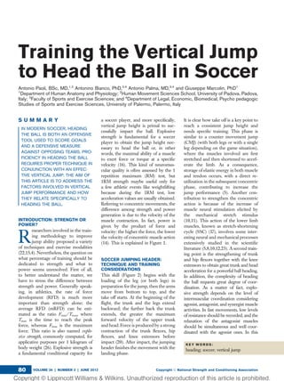 Training the Vertical Jump
to Head the Ball in Soccer
Antonio Paoli, BSc, MD,1,2
Antonino Bianco, PhD,3,4
Antonio Palma, MD,3,4
and Giuseppe Marcolin, PhD1
1
Department of Human Anatomy and Physiology; 2
Human Movement Sciences School, University of Padova, Padova,
Italy; 3
Faculty of Sports and Exercise Sciences; and 4
Department of Legal, Economic, Biomedical, Psycho pedagogic
Studies of Sports and Exercise Sciences, University of Palermo, Palermo, Italy
S U M M A R Y
IN MODERN SOCCER, HEADING
THE BALL IS BOTH AN OFFENSIVE
TOOL USED TO SCORE GOALS
AND A DEFENSIVE MEASURE
AGAINST OPPOSING TEAMS. PRO-
FICIENCY IN HEADING THE BALL
REQUIRES PROPER TECHNIQUE IN
CONJUNCTION WITH AN EFFEC-
TIVE VERTICAL JUMP. THE AIM OF
THIS ARTICLE IS TO ADDRESS THE
FACTORS INVOLVED IN VERTICAL
JUMP PERFORMANCE AND HOW
THEY RELATE SPECIFICALLY TO
HEADING THE BALL.
INTRODUCTION: STRENGTH OR
POWER?
R
esearchers involved in the train-
ing methodology to improve
jump ability proposed a variety
of techniques and exercise modalities
(22,15,4). Nevertheless, the question on
what percentage of training should be
dedicated to strength and what to
power seems unresolved. First of all,
to better understand the matter, we
have to stress the difference between
strength and power. Generally speak-
ing, in athletics, the rate of force
development (RFD) is much more
important than strength alone; the
average RFD (mRFD) can be esti-
mated as the ratio Fmax/Tmax, where
Tmax is the time to reach the peak
force, whereas Fmax is the maximum
force. This ratio is also named explo-
sive strength, commonly computed, for
applicative purposes per 1 kilogram of
body weight (26). Explosive strength is
a fundamental conditional capacity for
a soccer player, and more speciﬁcally,
vertical jump height is primal to suc-
cessfully impact the ball. Explosive
strength is fundamental for a soccer
player to obtain the jump height nec-
essary to head the ball or, in other
words, the maximal ability of a muscle
to exert force or torque at a speciﬁc
velocity (16). This kind of neuromus-
cular quality is often assessed by the 1
repetition maximum (RM) test, but
1RM strength maybe useful only for
a few athletic events like weightlifting
because during the 1RM test, low
acceleration values are usually obtained.
Referring to concentric movements, the
difference among strength and power
generation is due to the velocity of the
muscle contraction. In fact, power is
given by the product of force and
velocity: the higher the force, the lower
the velocity of concentric muscle action
(14). This is explained in Figure 1.
SOCCER JUMPING HEADER:
TECHNIQUE AND TRAINING
CONSIDERATIONS
This skill (Figure 2) begins with the
loading of the leg (or both legs) in
preparation for the jump, then the arms
move from bottom to top, and the
take off starts. At the beginning of the
ﬂight, the trunk and the legs extend
backward; the further back the trunk
extends, the greater the maximum
forward velocity of the upper trunk
and head. Force is produced by a strong
contraction of the trunk ﬂexors, hip
ﬂexors, and knee extensors before
impact (20). After impact, the jumping
header ﬁnishes the movement with the
landing phase.
It is clear how take off is a key point to
reach a consistent jump height and
needs speciﬁc training. This phase is
similar to a counter movement jump
(CMJ) (with both legs or with a single
leg depending on the game situation),
where the muscles involved are ﬁrst
stretched and then shortened to accel-
erate the limb. As a consequence,
storage of elastic energy in both muscle
and tendon occurs, with a direct re-
utilization in the subsequent concentric
phase, contributing to increase the
jump performance (5). Another con-
tribution to strengthen the concentric
action is because of the increase of
muscle neural stimulation elicited by
the mechanical stretch stimulus
(10,11). This action of the lower limb
muscles, known as stretch-shortening
cycle (SSC) (17), involves some inter-
esting neural and mechanical processes
extensively studied in the scientiﬁc
literature (5,8,10,12,23). A second train-
ing point is the strengthening of trunk
and hip ﬂexors together with the knee
extensors to obtain great trunk and head
acceleration for a powerful ball heading.
In addition, the complexity of heading
the ball requests great degree of coor-
dination. As a matter of fact, explo-
sive strength depends on the level of
intermuscular coordination considering
agonist, antagonist, and synergist muscle
activities. In fast movements, low levels
of resistance should be recorded, and the
relaxation of the antagonist muscles
should be simultaneous and well coor-
dinated with the agonist ones. In this
K E Y W O R D S :
heading; soccer; vertical jump
VOLUME 34 | NUMBER 3 | JUNE 2012 Copyright Ó National Strength and Conditioning Association80
 