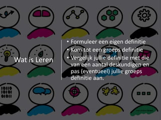 Wat is Leren
• Formuleer een eigen definitie
• Kom tot een groeps definitie
• Vergelijk jullie definitie met die
van een aantal deskundigen en
pas (eventueel) jullie groeps
definitie aan.
 