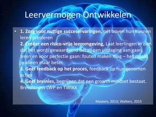 Leervermogen Ontwikkelen
• 1. Zorg voor nuttige succeservaringen, nét boven hun kunnen
leren presteren
2. Creëer een risico-vrije leeromgeving, Laat leerlingen in zien
dat het wordt gewaardeerd dat zij een uitdaging aan gaan,
leren en voor perfectie gaan: fouten maken mag – het maakt
je alleen maar beter.
3. Geef feedback op het proces, feedback op hun genomen
acties
4. Geef breinles, begrijpen dat een growth mindset bestaat.
Breinfitness LWP en TWIXX
Masters, 2013; Walters, 2015
 