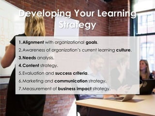 Developing Your Learning
Strategy
1.Alignment with organizational goals.

2.Awareness of organization’s current learning culture.
3.Needs analysis.

4.Content strategy.
5.Evaluation and success criteria.

6.Marketing and communication strategy.
7.Measurement of business impact strategy.

 