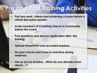 Pre and Post Training Activities
•

Post pre-work, videos and eLearning courses before a
virtual discussion session.

•

Invite members of a training class to a Community
before the event.

•

Post questions and discuss application after the
training.

•

Upload PowerPoint and recorded sessions.

•

Do spot checks and share in real-time during
webinars.

•

Use as an ice breaker…What do you already know
about….?

 