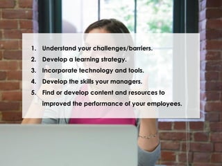 1. Understand your challenges/barriers.
2. Develop a learning strategy.
3. Incorporate technology and tools.
4. Develop the skills your managers.
5. Find or develop content and resources to
improved the performance of your employees.

 