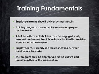 Training Fundamentals
Employee training should deliver business results.
Training programs must actually improve employee
performance.
All of the critical stakeholders must be engaged – fully
involved and supportive, this includes the C-suite, front-line
supervisors and managers.
Employees must clearly see the connection between
training and their jobs.
The program must be appropriate for the culture and
learning culture of the organization.

 
