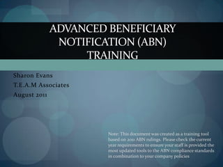 ADVANCED BENEFICIARY
               NOTIFICATION (ABN)
                   TRAINING
Sharon Evans
T.E.A.M Associates
August 2011




                       Note: This document was created as a training tool
                       based on 2011 ABN rulings. Please check the current
                       year requirements to ensure your staff is provided the
                       most updated tools to the ABN compliance standards
                       in combination to your company policies
 