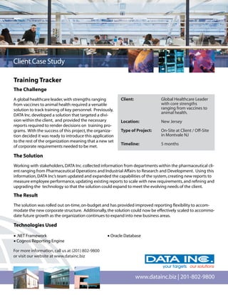 Client Case Study

Training Tracker
The Challenge
A global healthcare leader, with strengths ranging         Client:            Global Healthcare Leader
from vaccines to animal health required a versatile                           with core strengths
solution to track training of key personnel. Previously,                      ranging from vaccines to
                                                                              animal health.
DATA Inc. developed a solution that targeted a divi-
sion within the client, and provided the necessary         Location:          New Jersey
reports required to render decisions on training pro-
grams. With the success of this project, the organiza-     Type of Project:   On-Site at Client / Off-Site
tion decided it was ready to introduce this application                       in Montvale NJ
to the rest of the organization meaning that a new set
                                                           Timeline:          5 months
of corporate requirements needed to be met.

The Solution
Working with stakeholders, DATA Inc. collected information from departments within the pharmaceutical cli-
ent ranging from Pharmaceutical Operations and Industrial Affairs to Research and Development. Using this
information, DATA Inc’s team updated and expanded the capabilities of the system, creating new reports to
measure employee performance, updating existing reports to scale with new requirements, and reﬁning and
upgrading the technology so that the solution could expand to meet the evolving needs of the client.

The Result
The solution was rolled out on-time, on-budget and has provided improved reporting ﬂexibility to accom-
modate the new corporate structure. Additionally, the solution could now be effectively scaled to accommo-
date future growth as the organization continues to expand into new business areas.

Technologies Used

• .NET Framework                                    • Oracle Database
• Cognos Reporting Engine

For more information, call us at (201) 802-9800
or visit our website at www.datainc.biz



                                                                     www.datainc.biz | 201-802-9800
 
