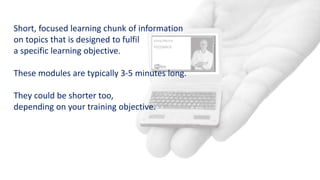 Short, focused learning chunk of information
on topics that is designed to fulfil
a specific learning objective.
These modules are typically 3-5 minutes long.
They could be shorter too,
depending on your training objective.
 