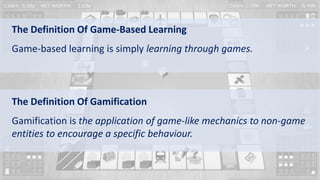 The Definition Of Game-Based Learning
Game-based learning is simply learning through games.
The Definition Of Gamification
Gamification is the application of game-like mechanics to non-game
entities to encourage a specific behaviour.
 