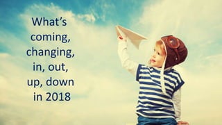 What’s
coming,
changing,
in, out,
up, down
in 2018
 