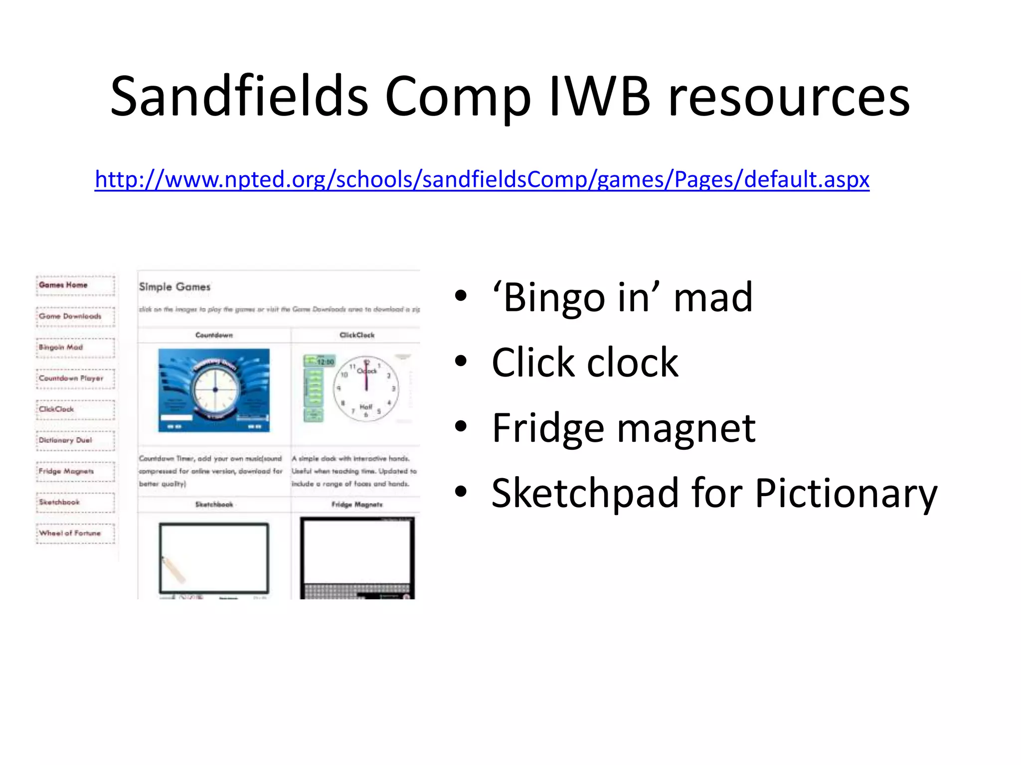 Sandfields Comp IWB resources
http://www.npted.org/schools/sandfieldsComp/games/Pages/default.aspx

•
•
•
•

‘Bingo in’ mad
Click clock
Fridge magnet
Sketchpad for Pictionary

 