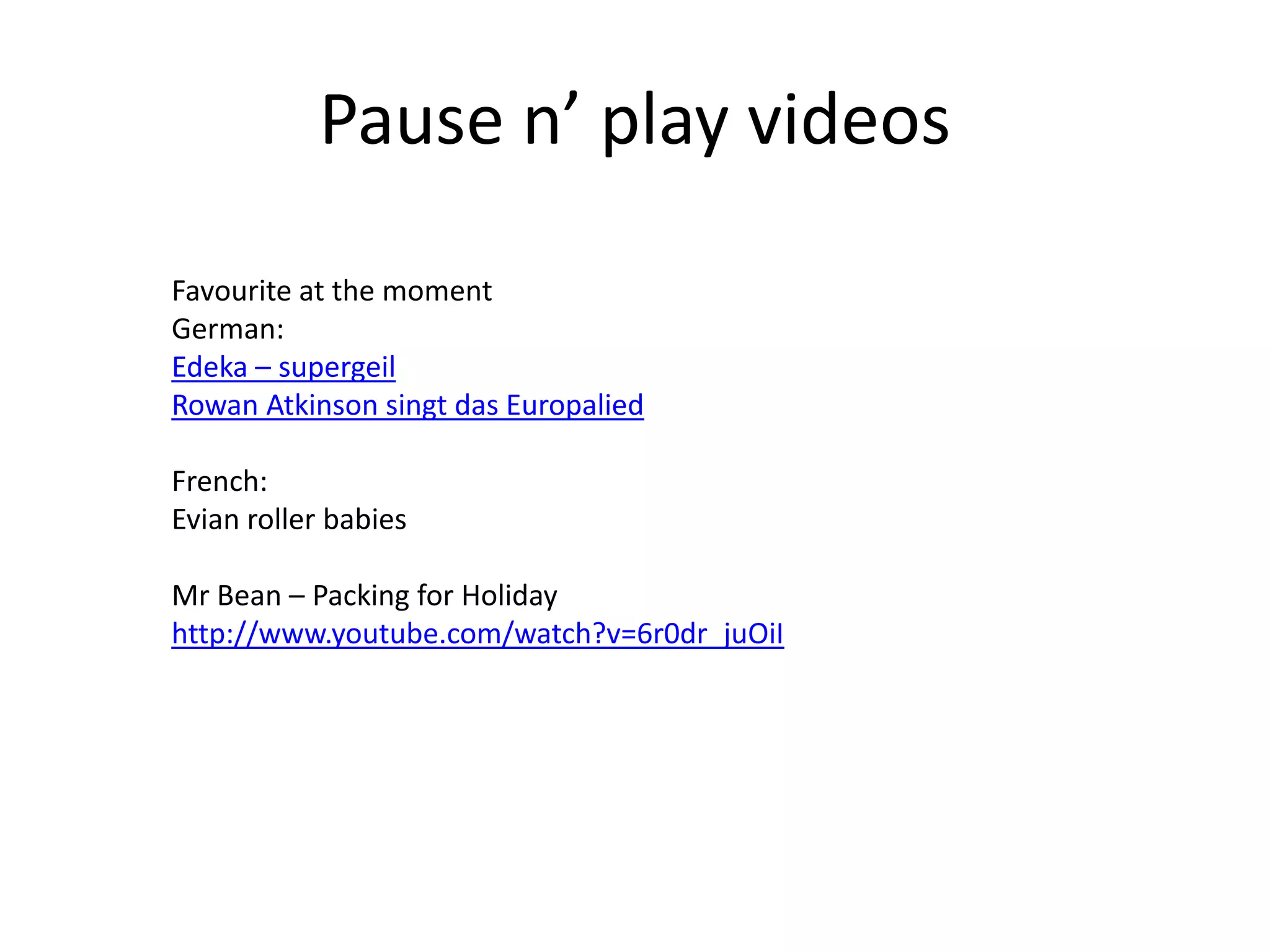 Pause n’ play videos
Favourite at the moment
German:
Edeka – supergeil
Rowan Atkinson singt das Europalied
French:
Evian roller babies
Mr Bean – Packing for Holiday
http://www.youtube.com/watch?v=6r0dr_juOiI

 