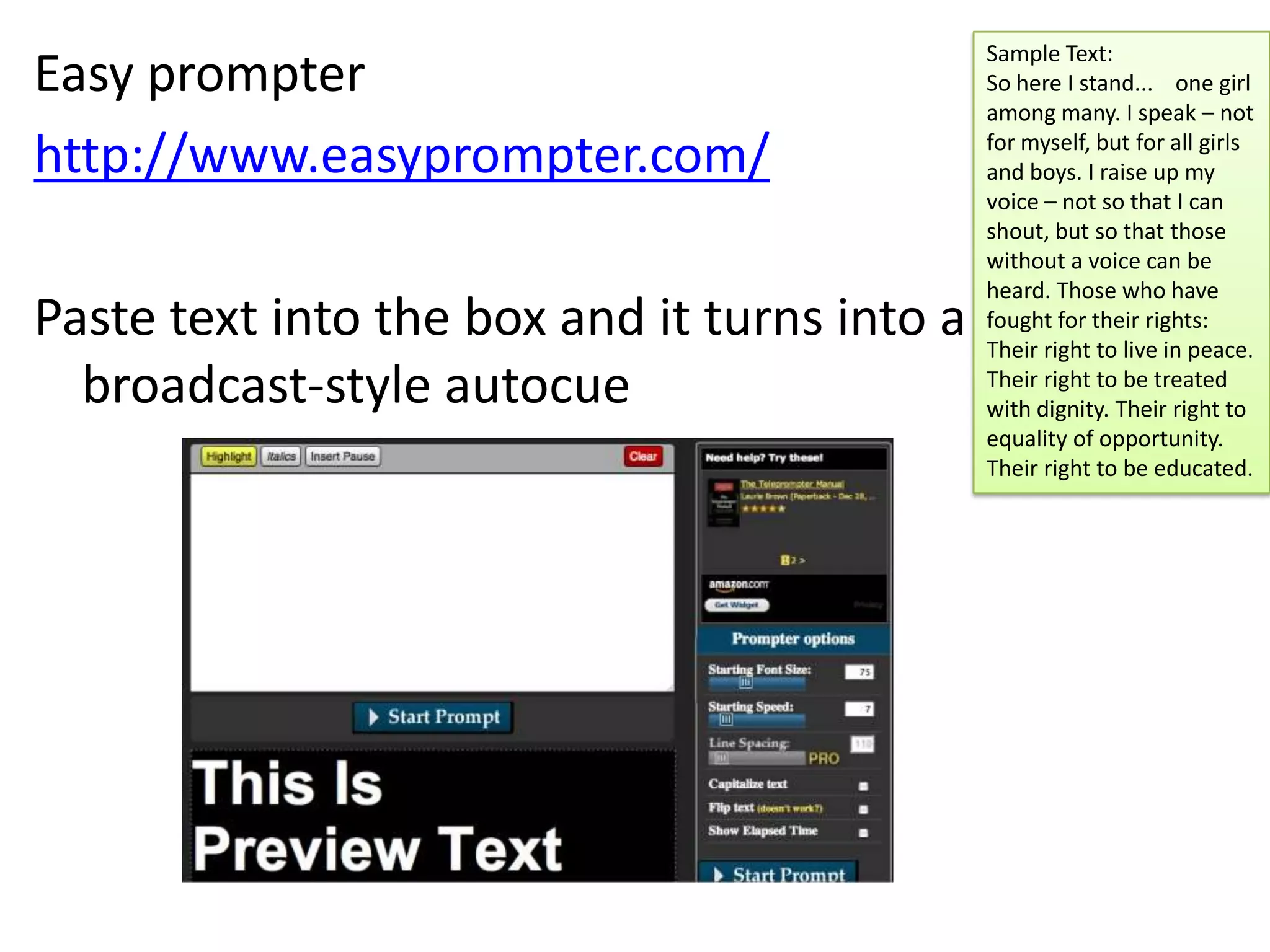 Easy prompter
http://www.easyprompter.com/

Paste text into the box and it turns into a
broadcast-style autocue

Sample Text:
So here I stand... one girl
among many. I speak – not
for myself, but for all girls
and boys. I raise up my
voice – not so that I can
shout, but so that those
without a voice can be
heard. Those who have
fought for their rights:
Their right to live in peace.
Their right to be treated
with dignity. Their right to
equality of opportunity.
Their right to be educated.

 
