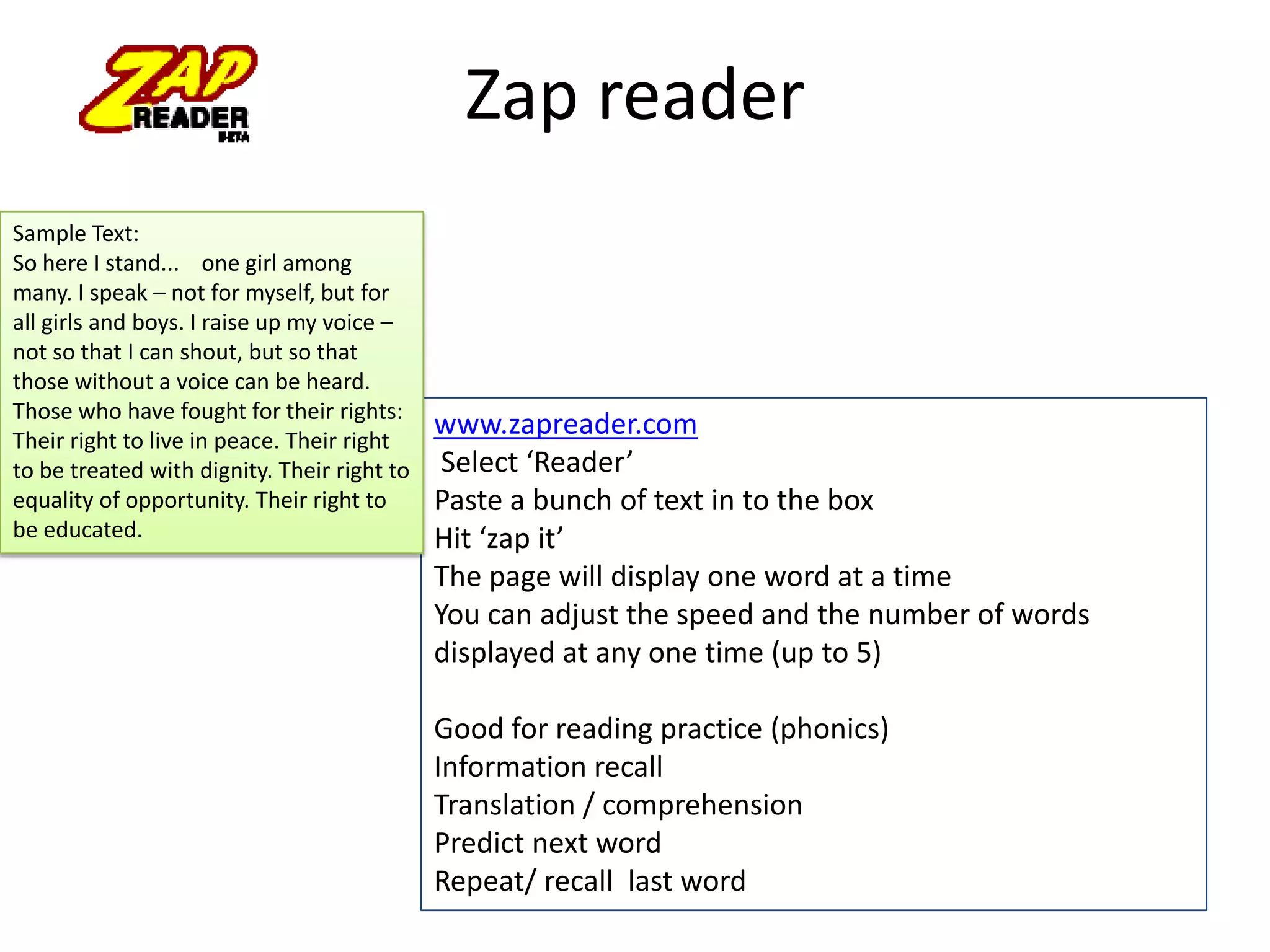 Zap reader
Sample Text:
So here I stand... one girl among
many. I speak – not for myself, but for
all girls and boys. I raise up my voice –
not so that I can shout, but so that
those without a voice can be heard.
Those who have fought for their rights:
Their right to live in peace. Their right
to be treated with dignity. Their right to
equality of opportunity. Their right to
be educated.

www.zapreader.com
Select ‘Reader’
Paste a bunch of text in to the box
Hit ‘zap it’
The page will display one word at a time
You can adjust the speed and the number of words
displayed at any one time (up to 5)

Good for reading practice (phonics)
Information recall
Translation / comprehension
Predict next word
Repeat/ recall last word

 