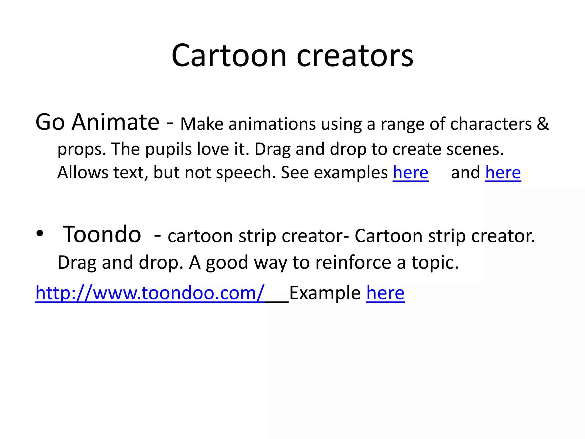 Cartoon creators
Go Animate - Make animations using a range of characters &
props. The pupils love it. Drag and drop to create scenes.
Allows text, but not speech. See examples here and here

• Toondo - cartoon strip creator- Cartoon strip creator.
Drag and drop. A good way to reinforce a topic.
http://www.toondoo.com/ Example here

 