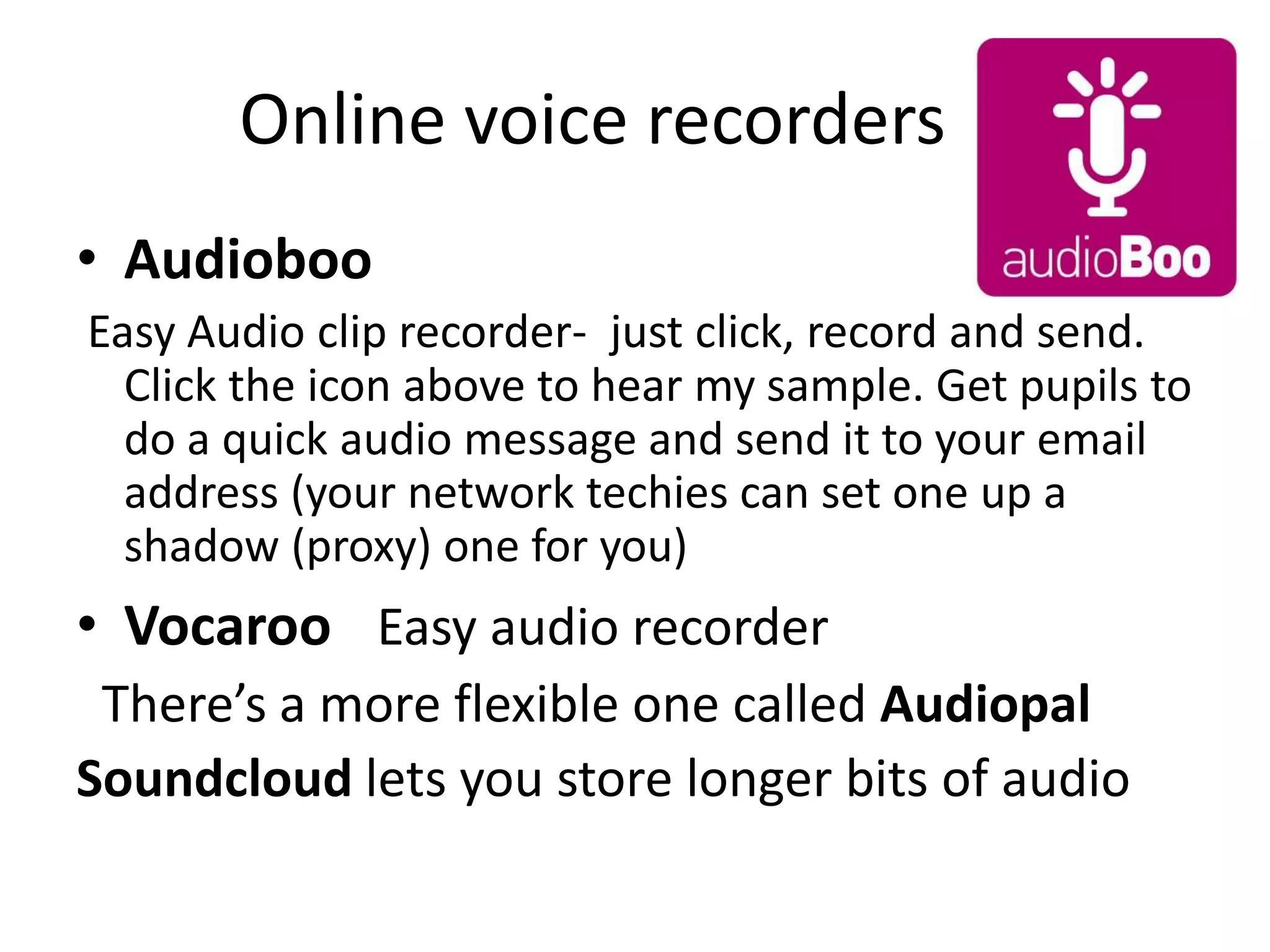 Online voice recorders
• Audioboo
Easy Audio clip recorder- just click, record and send.
Click the icon above to hear my sample. Get pupils to
do a quick audio message and send it to your email
address (your network techies can set one up a
shadow (proxy) one for you)

• Vocaroo Easy audio recorder
There’s a more flexible one called Audiopal
Soundcloud lets you store longer bits of audio

 