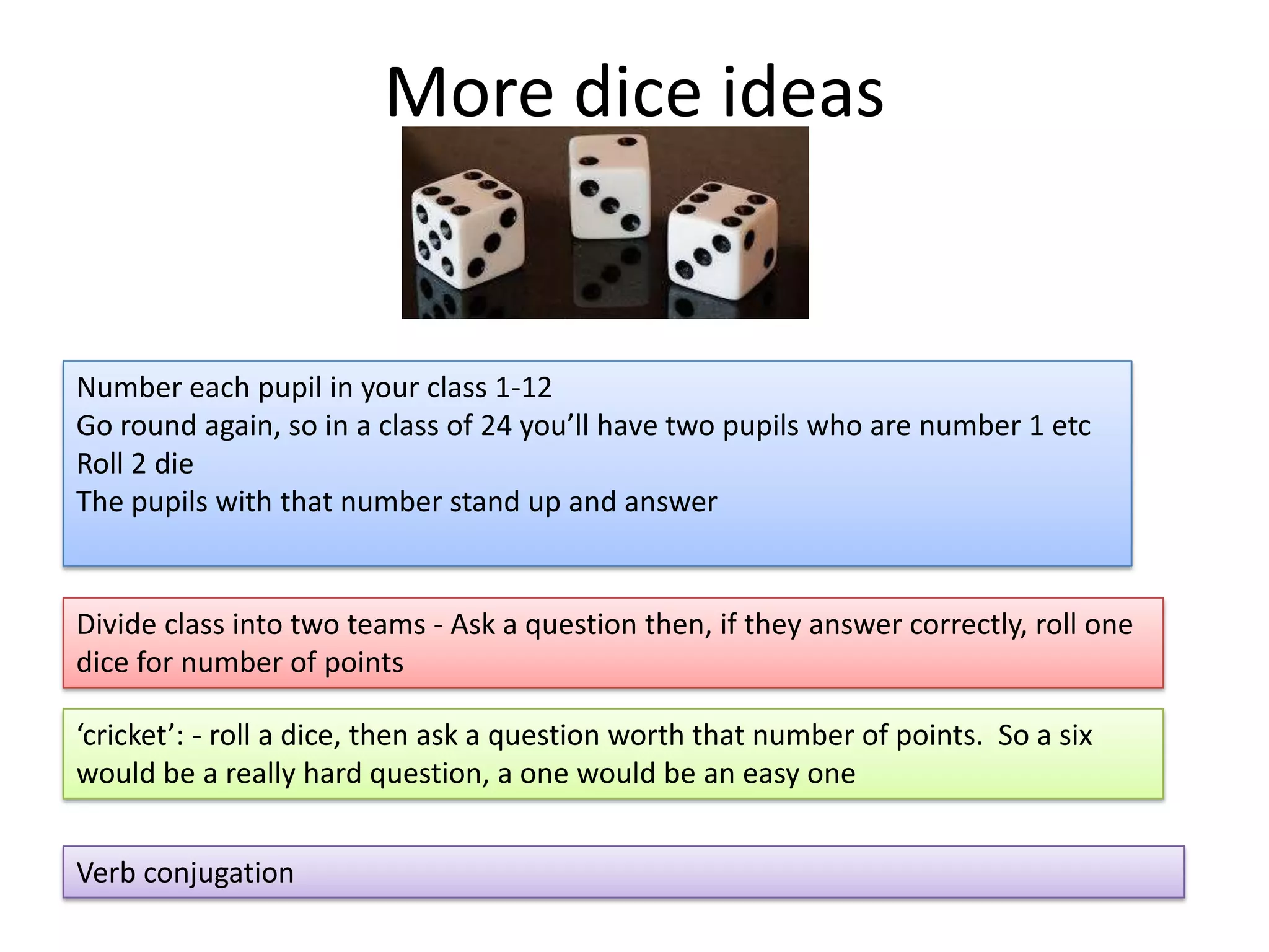 More dice ideas

Number each pupil in your class 1-12
Go round again, so in a class of 24 you’ll have two pupils who are number 1 etc
Roll 2 die
The pupils with that number stand up and answer

Divide class into two teams - Ask a question then, if they answer correctly, roll one
dice for number of points
‘cricket’: - roll a dice, then ask a question worth that number of points. So a six
would be a really hard question, a one would be an easy one
Verb conjugation

 