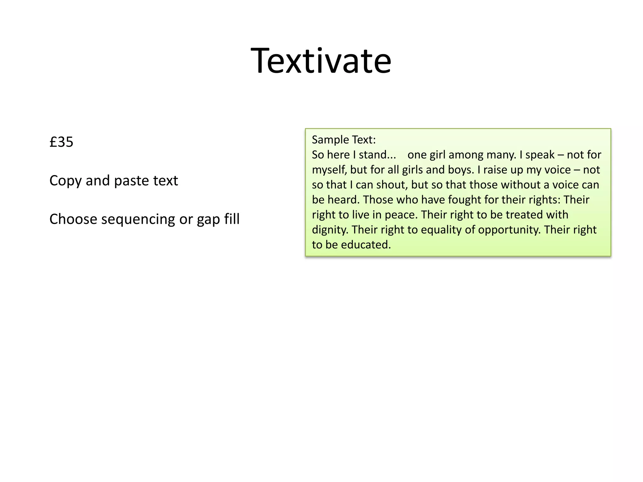 Textivate
£35
Copy and paste text
Choose sequencing or gap fill

Sample Text:
So here I stand... one girl among many. I speak – not for
myself, but for all girls and boys. I raise up my voice – not
so that I can shout, but so that those without a voice can
be heard. Those who have fought for their rights: Their
right to live in peace. Their right to be treated with
dignity. Their right to equality of opportunity. Their right
to be educated.

 