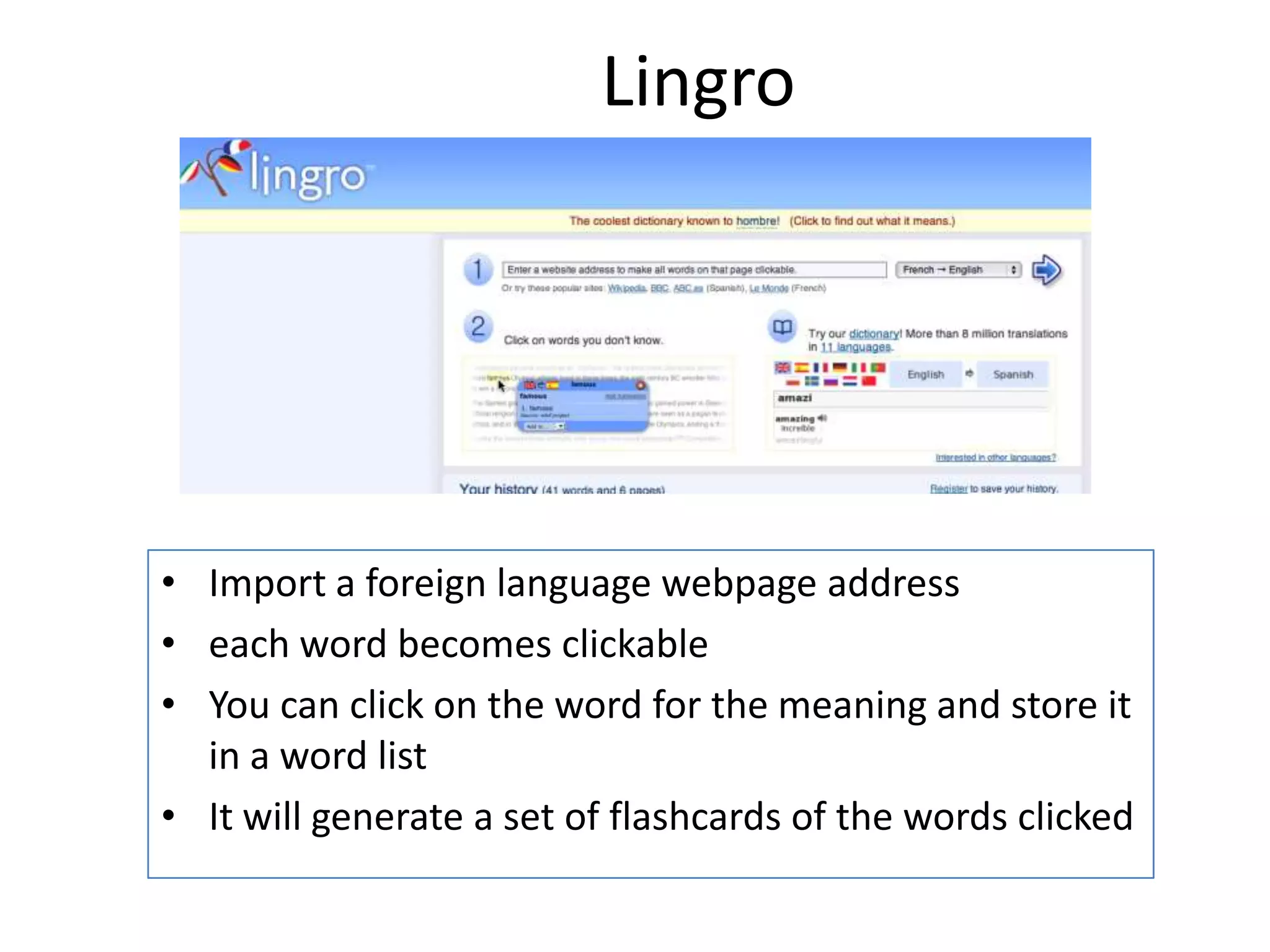 Lingro

• Import a foreign language webpage address
• each word becomes clickable
• You can click on the word for the meaning and store it
in a word list
• It will generate a set of flashcards of the words clicked

 