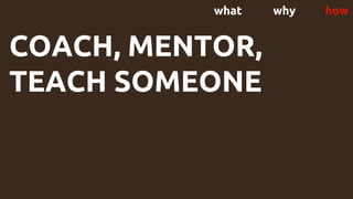 what why how
COACH, MENTOR,
TEACH SOMEONE
 