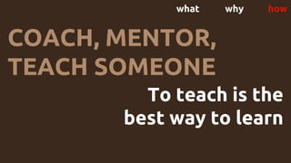 what why how
COACH, MENTOR,
TEACH SOMEONE
To teach is the
best way to learn
 