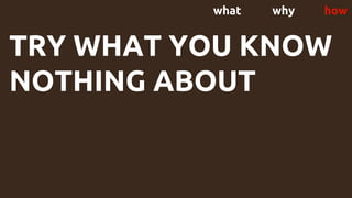 what why how
TRY WHAT YOU KNOW
NOTHING ABOUT
 