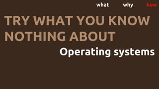 what why how
TRY WHAT YOU KNOW
NOTHING ABOUT
Operating systems
 