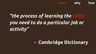 what why how
“the ​process of ​learning the ​skills
you need to do a ​particular ​job or ​
activity”
- Cambridge Dictionary
 